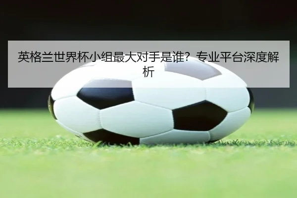 英格兰世界杯小组最大对手是谁？专业平台深度解析